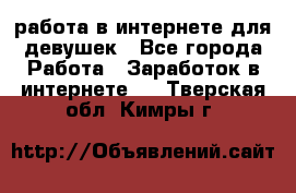 работа в интернете для девушек - Все города Работа » Заработок в интернете   . Тверская обл.,Кимры г.